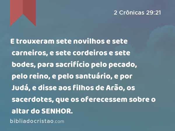 E trouxeram sete novilhos e sete carneiros, e sete cordeiros e sete bodes, para sacrifício pelo pecado, pelo reino, e pelo santuário, e por Judá, e disse aos filhos de Arão, os sacerdotes, que os oferecessem sobre o altar do SENHOR. - 2 Crônicas 29:21