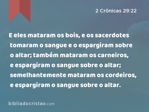 E eles mataram os bois, e os sacerdotes tomaram o sangue e o espargiram sobre o altar; também mataram os carneiros, e espargiram o sangue sobre o altar; semelhantemente mataram os cordeiros, e espargiram o sangue sobre o altar. - 2 Crônicas 29:22