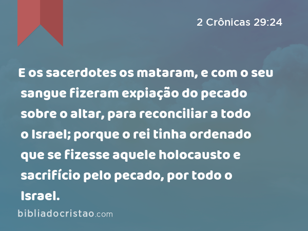 E os sacerdotes os mataram, e com o seu sangue fizeram expiação do pecado sobre o altar, para reconciliar a todo o Israel; porque o rei tinha ordenado que se fizesse aquele holocausto e sacrifício pelo pecado, por todo o Israel. - 2 Crônicas 29:24