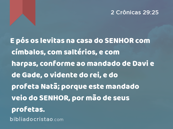 E pós os levitas na casa do SENHOR com címbalos, com saltérios, e com harpas, conforme ao mandado de Davi e de Gade, o vidente do rei, e do profeta Natã; porque este mandado veio do SENHOR, por mão de seus profetas. - 2 Crônicas 29:25