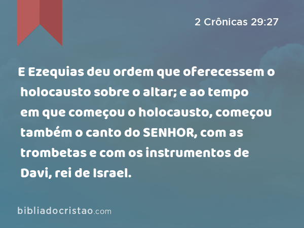 E Ezequias deu ordem que oferecessem o holocausto sobre o altar; e ao tempo em que começou o holocausto, começou também o canto do SENHOR, com as trombetas e com os instrumentos de Davi, rei de Israel. - 2 Crônicas 29:27