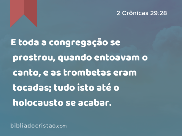 E toda a congregação se prostrou, quando entoavam o canto, e as trombetas eram tocadas; tudo isto até o holocausto se acabar. - 2 Crônicas 29:28