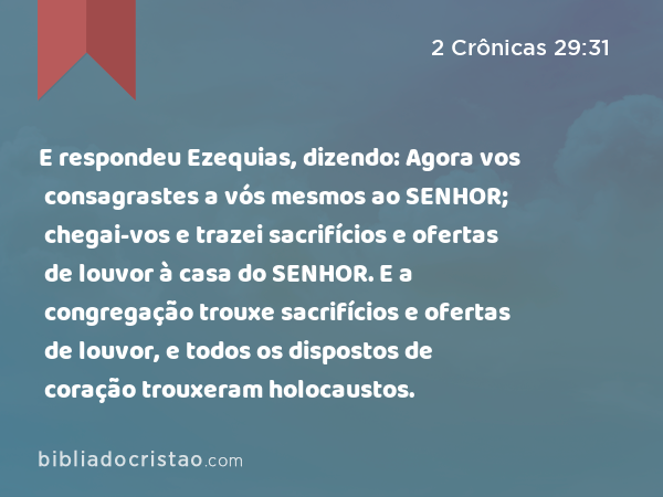 E respondeu Ezequias, dizendo: Agora vos consagrastes a vós mesmos ao SENHOR; chegai-vos e trazei sacrifícios e ofertas de louvor à casa do SENHOR. E a congregação trouxe sacrifícios e ofertas de louvor, e todos os dispostos de coração trouxeram holocaustos. - 2 Crônicas 29:31