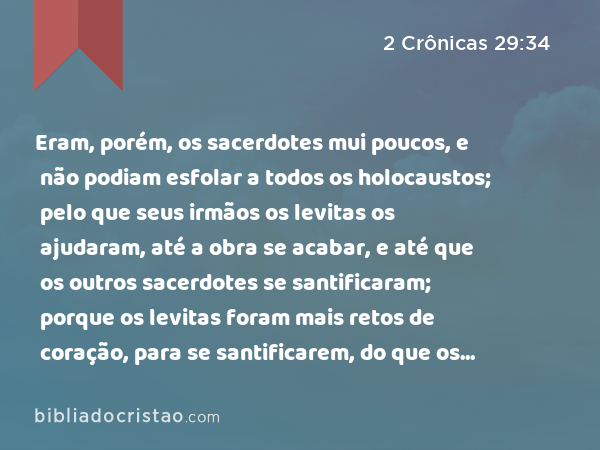 Eram, porém, os sacerdotes mui poucos, e não podiam esfolar a todos os holocaustos; pelo que seus irmãos os levitas os ajudaram, até a obra se acabar, e até que os outros sacerdotes se santificaram; porque os levitas foram mais retos de coração, para se santificarem, do que os sacerdotes. - 2 Crônicas 29:34