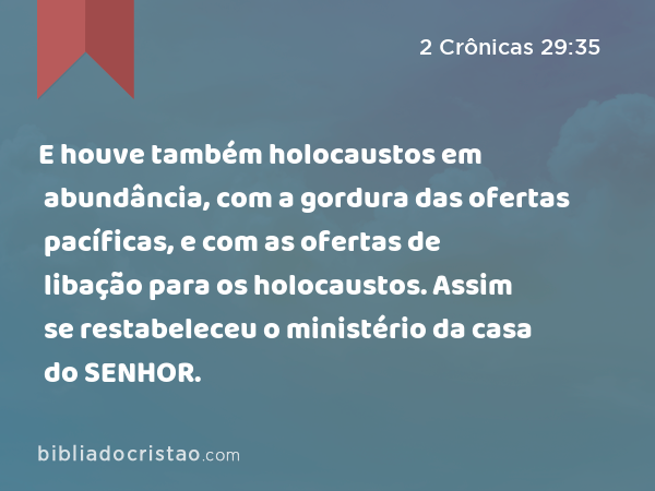 E houve também holocaustos em abundância, com a gordura das ofertas pacíficas, e com as ofertas de libação para os holocaustos. Assim se restabeleceu o ministério da casa do SENHOR. - 2 Crônicas 29:35