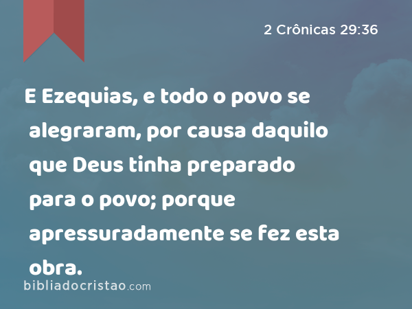 E Ezequias, e todo o povo se alegraram, por causa daquilo que Deus tinha preparado para o povo; porque apressuradamente se fez esta obra. - 2 Crônicas 29:36