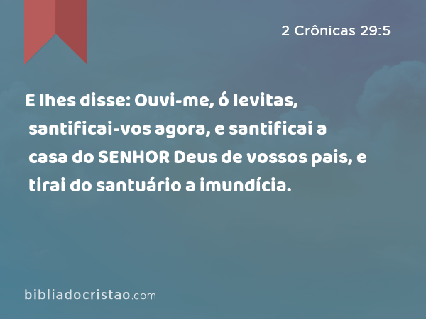 E lhes disse: Ouvi-me, ó levitas, santificai-vos agora, e santificai a casa do SENHOR Deus de vossos pais, e tirai do santuário a imundícia. - 2 Crônicas 29:5