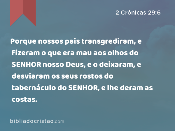 Porque nossos pais transgrediram, e fizeram o que era mau aos olhos do SENHOR nosso Deus, e o deixaram, e desviaram os seus rostos do tabernáculo do SENHOR, e lhe deram as costas. - 2 Crônicas 29:6