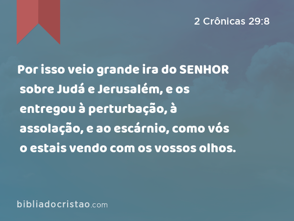 Por isso veio grande ira do SENHOR sobre Judá e Jerusalém, e os entregou à perturbação, à assolação, e ao escárnio, como vós o estais vendo com os vossos olhos. - 2 Crônicas 29:8