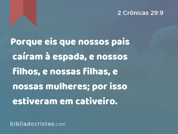 Porque eis que nossos pais caíram à espada, e nossos filhos, e nossas filhas, e nossas mulheres; por isso estiveram em cativeiro. - 2 Crônicas 29:9