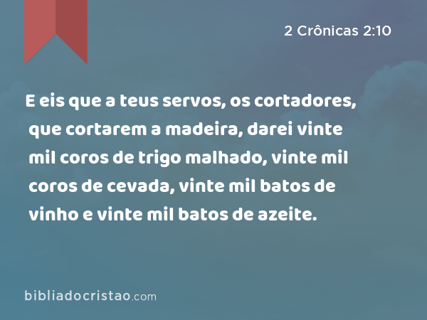 E eis que a teus servos, os cortadores, que cortarem a madeira, darei vinte mil coros de trigo malhado, vinte mil coros de cevada, vinte mil batos de vinho e vinte mil batos de azeite. - 2 Crônicas 2:10