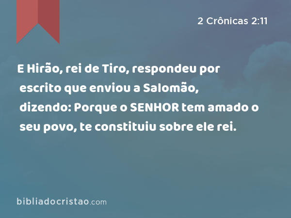 E Hirão, rei de Tiro, respondeu por escrito que enviou a Salomão, dizendo: Porque o SENHOR tem amado o seu povo, te constituiu sobre ele rei. - 2 Crônicas 2:11