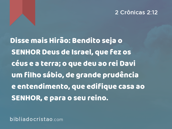 Disse mais Hirão: Bendito seja o SENHOR Deus de Israel, que fez os céus e a terra; o que deu ao rei Davi um filho sábio, de grande prudência e entendimento, que edifique casa ao SENHOR, e para o seu reino. - 2 Crônicas 2:12