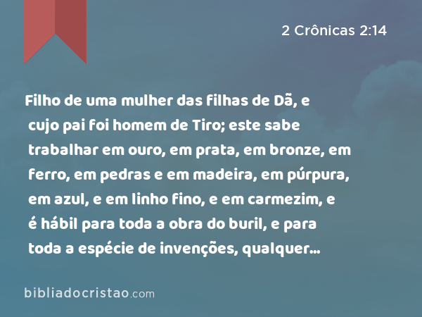 Filho de uma mulher das filhas de Dã, e cujo pai foi homem de Tiro; este sabe trabalhar em ouro, em prata, em bronze, em ferro, em pedras e em madeira, em púrpura, em azul, e em linho fino, e em carmezim, e é hábil para toda a obra do buril, e para toda a espécie de invenções, qualquer coisa que se lhe propuser, juntamente com os teus peritos, e os peritos de Davi, meu senhor, teu pai. - 2 Crônicas 2:14