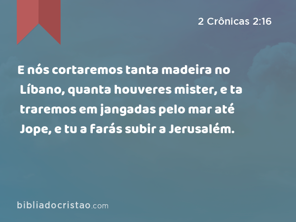 E nós cortaremos tanta madeira no Líbano, quanta houveres mister, e ta traremos em jangadas pelo mar até Jope, e tu a farás subir a Jerusalém. - 2 Crônicas 2:16