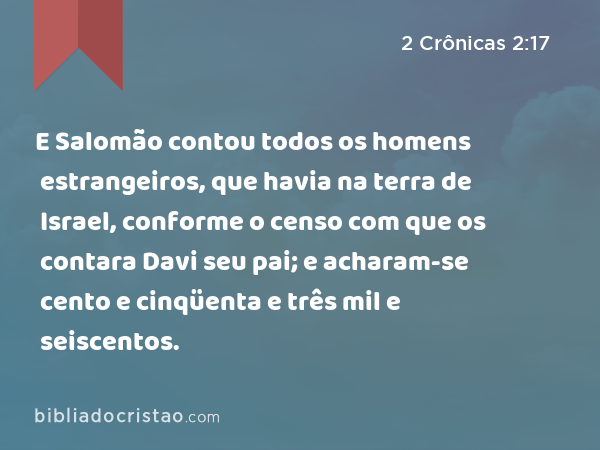 E Salomão contou todos os homens estrangeiros, que havia na terra de Israel, conforme o censo com que os contara Davi seu pai; e acharam-se cento e cinqüenta e três mil e seiscentos. - 2 Crônicas 2:17