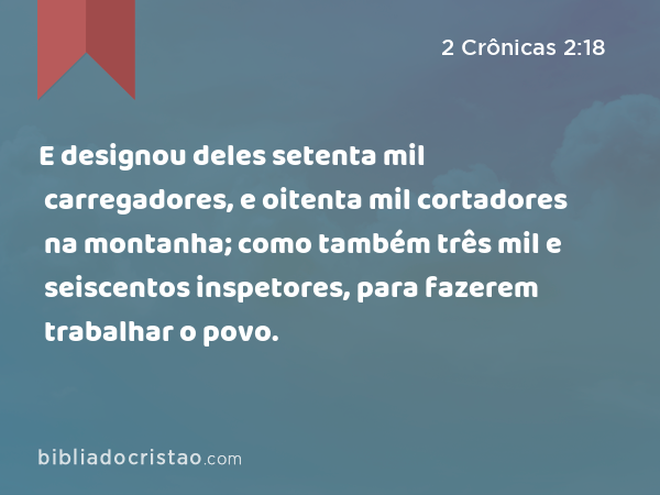 E designou deles setenta mil carregadores, e oitenta mil cortadores na montanha; como também três mil e seiscentos inspetores, para fazerem trabalhar o povo. - 2 Crônicas 2:18