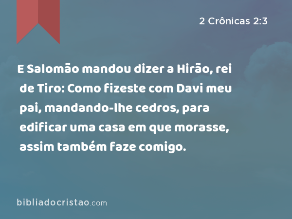 E Salomão mandou dizer a Hirão, rei de Tiro: Como fizeste com Davi meu pai, mandando-lhe cedros, para edificar uma casa em que morasse, assim também faze comigo. - 2 Crônicas 2:3