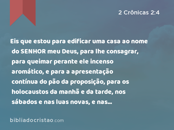 Eis que estou para edificar uma casa ao nome do SENHOR meu Deus, para lhe consagrar, para queimar perante ele incenso aromático, e para a apresentação contínua do pão da proposição, para os holocaustos da manhã e da tarde, nos sábados e nas luas novas, e nas festividades do SENHOR nosso Deus; o que é obrigação perpétua de Israel. - 2 Crônicas 2:4