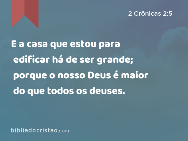 E a casa que estou para edificar há de ser grande; porque o nosso Deus é maior do que todos os deuses. - 2 Crônicas 2:5