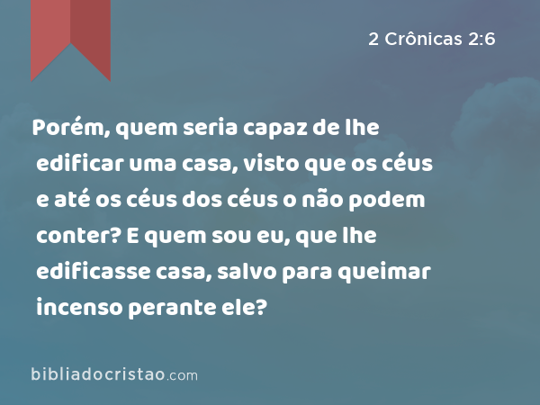 Porém, quem seria capaz de lhe edificar uma casa, visto que os céus e até os céus dos céus o não podem conter? E quem sou eu, que lhe edificasse casa, salvo para queimar incenso perante ele? - 2 Crônicas 2:6