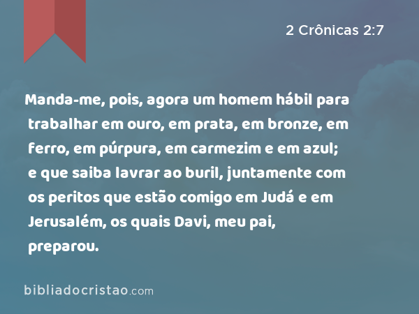 Manda-me, pois, agora um homem hábil para trabalhar em ouro, em prata, em bronze, em ferro, em púrpura, em carmezim e em azul; e que saiba lavrar ao buril, juntamente com os peritos que estão comigo em Judá e em Jerusalém, os quais Davi, meu pai, preparou. - 2 Crônicas 2:7