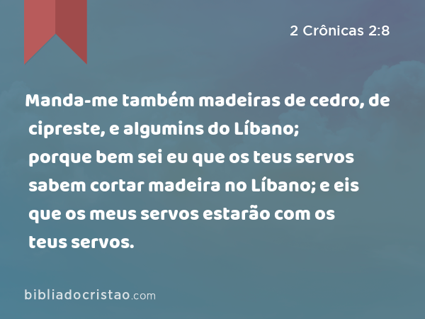 Manda-me também madeiras de cedro, de cipreste, e algumins do Líbano; porque bem sei eu que os teus servos sabem cortar madeira no Líbano; e eis que os meus servos estarão com os teus servos. - 2 Crônicas 2:8