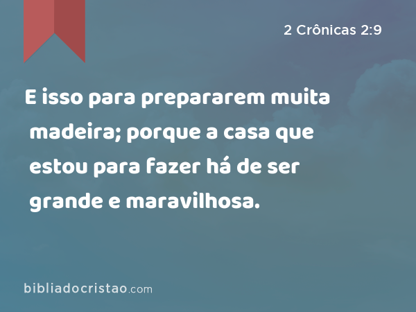 E isso para prepararem muita madeira; porque a casa que estou para fazer há de ser grande e maravilhosa. - 2 Crônicas 2:9