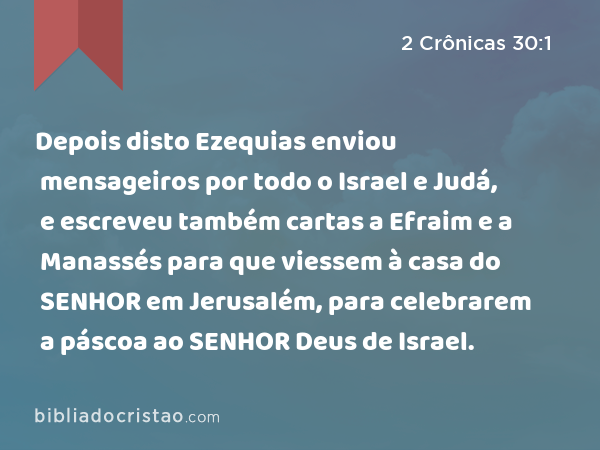 Depois disto Ezequias enviou mensageiros por todo o Israel e Judá, e escreveu também cartas a Efraim e a Manassés para que viessem à casa do SENHOR em Jerusalém, para celebrarem a páscoa ao SENHOR Deus de Israel. - 2 Crônicas 30:1