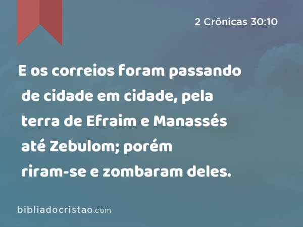 E os correios foram passando de cidade em cidade, pela terra de Efraim e Manassés até Zebulom; porém riram-se e zombaram deles. - 2 Crônicas 30:10