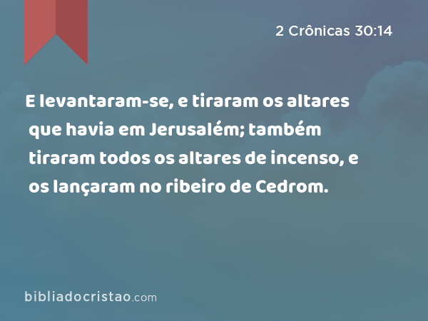 E levantaram-se, e tiraram os altares que havia em Jerusalém; também tiraram todos os altares de incenso, e os lançaram no ribeiro de Cedrom. - 2 Crônicas 30:14