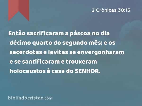 Então sacrificaram a páscoa no dia décimo quarto do segundo mês; e os sacerdotes e levitas se envergonharam e se santificaram e trouxeram holocaustos à casa do SENHOR. - 2 Crônicas 30:15