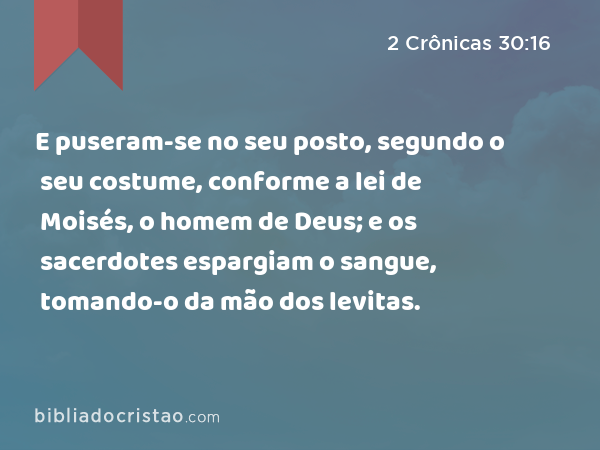 E puseram-se no seu posto, segundo o seu costume, conforme a lei de Moisés, o homem de Deus; e os sacerdotes espargiam o sangue, tomando-o da mão dos levitas. - 2 Crônicas 30:16