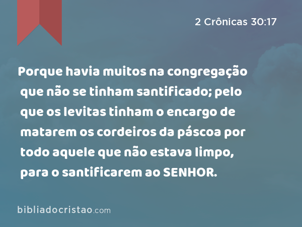 Porque havia muitos na congregação que não se tinham santificado; pelo que os levitas tinham o encargo de matarem os cordeiros da páscoa por todo aquele que não estava limpo, para o santificarem ao SENHOR. - 2 Crônicas 30:17