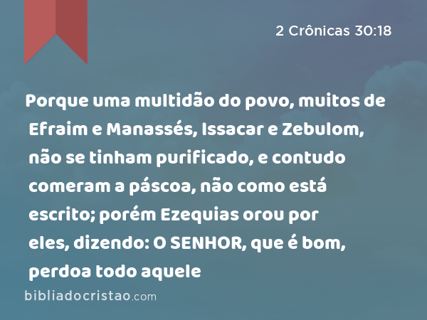 Porque uma multidão do povo, muitos de Efraim e Manassés, Issacar e Zebulom, não se tinham purificado, e contudo comeram a páscoa, não como está escrito; porém Ezequias orou por eles, dizendo: O SENHOR, que é bom, perdoa todo aquele - 2 Crônicas 30:18