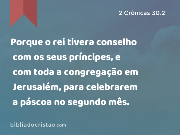 Porque o rei tivera conselho com os seus príncipes, e com toda a congregação em Jerusalém, para celebrarem a páscoa no segundo mês. - 2 Crônicas 30:2