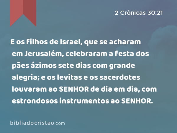 E os filhos de Israel, que se acharam em Jerusalém, celebraram a festa dos pães ázimos sete dias com grande alegria; e os levitas e os sacerdotes louvaram ao SENHOR de dia em dia, com estrondosos instrumentos ao SENHOR. - 2 Crônicas 30:21