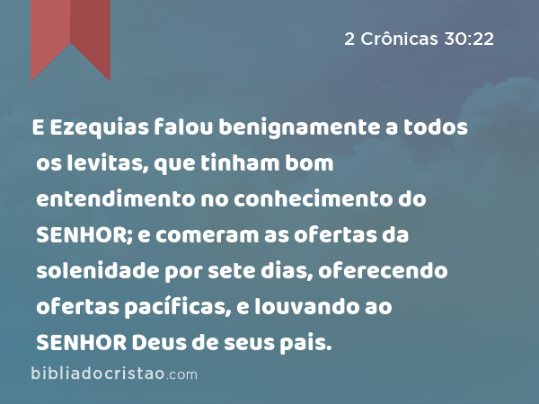 E Ezequias falou benignamente a todos os levitas, que tinham bom entendimento no conhecimento do SENHOR; e comeram as ofertas da solenidade por sete dias, oferecendo ofertas pacíficas, e louvando ao SENHOR Deus de seus pais. - 2 Crônicas 30:22