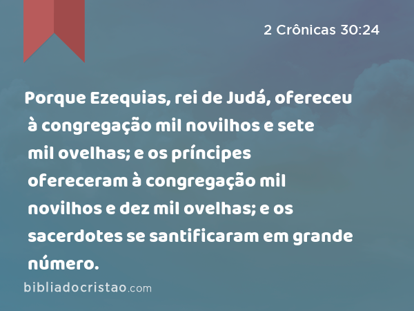 Porque Ezequias, rei de Judá, ofereceu à congregação mil novilhos e sete mil ovelhas; e os príncipes ofereceram à congregação mil novilhos e dez mil ovelhas; e os sacerdotes se santificaram em grande número. - 2 Crônicas 30:24