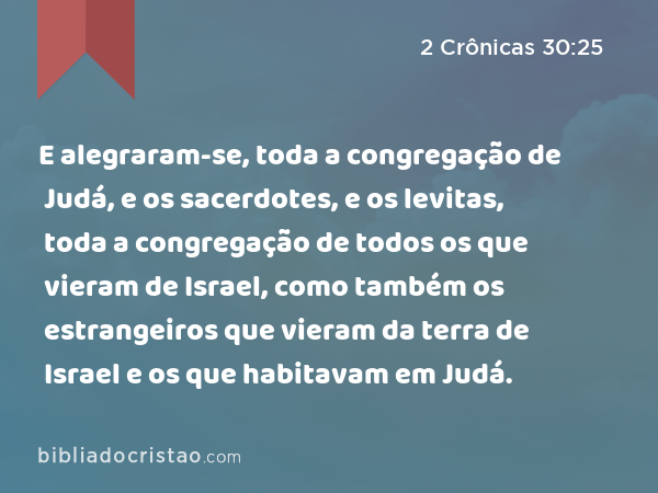 E alegraram-se, toda a congregação de Judá, e os sacerdotes, e os levitas, toda a congregação de todos os que vieram de Israel, como também os estrangeiros que vieram da terra de Israel e os que habitavam em Judá. - 2 Crônicas 30:25