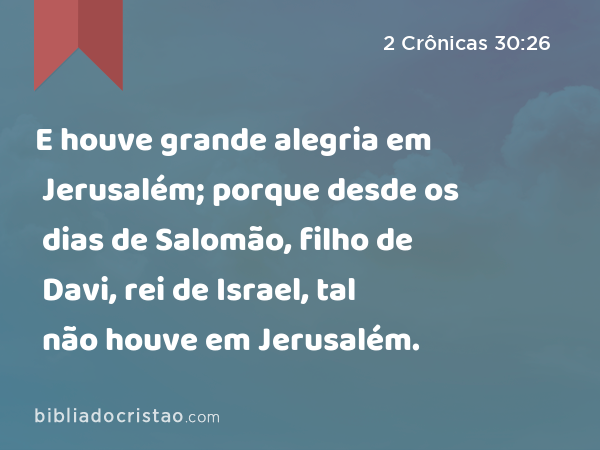 E houve grande alegria em Jerusalém; porque desde os dias de Salomão, filho de Davi, rei de Israel, tal não houve em Jerusalém. - 2 Crônicas 30:26