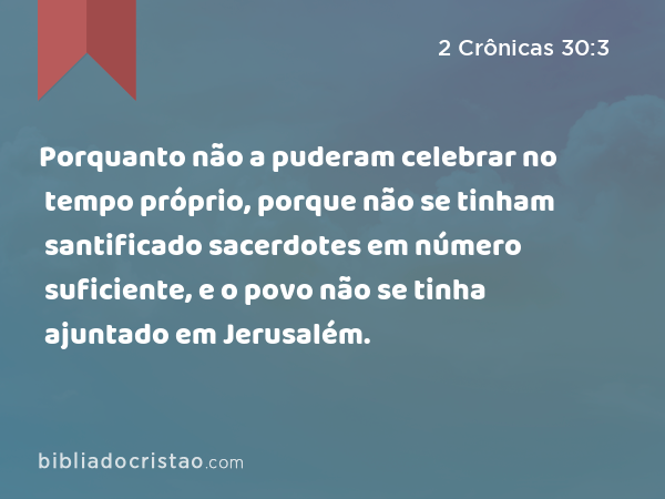 Porquanto não a puderam celebrar no tempo próprio, porque não se tinham santificado sacerdotes em número suficiente, e o povo não se tinha ajuntado em Jerusalém. - 2 Crônicas 30:3