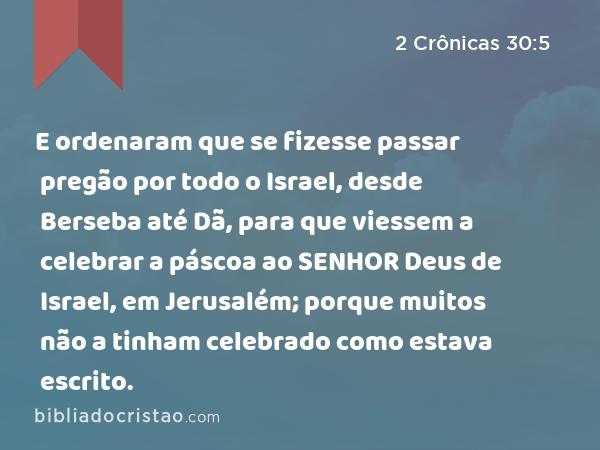 E ordenaram que se fizesse passar pregão por todo o Israel, desde Berseba até Dã, para que viessem a celebrar a páscoa ao SENHOR Deus de Israel, em Jerusalém; porque muitos não a tinham celebrado como estava escrito. - 2 Crônicas 30:5