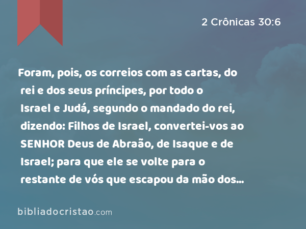 Foram, pois, os correios com as cartas, do rei e dos seus príncipes, por todo o Israel e Judá, segundo o mandado do rei, dizendo: Filhos de Israel, convertei-vos ao SENHOR Deus de Abraão, de Isaque e de Israel; para que ele se volte para o restante de vós que escapou da mão dos reis da Assíria. - 2 Crônicas 30:6