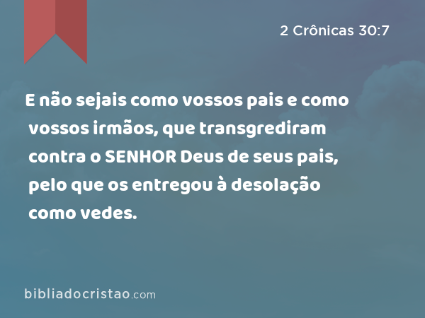 E não sejais como vossos pais e como vossos irmãos, que transgrediram contra o SENHOR Deus de seus pais, pelo que os entregou à desolação como vedes. - 2 Crônicas 30:7