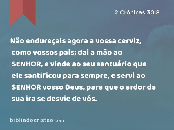 Não endureçais agora a vossa cerviz, como vossos pais; dai a mão ao SENHOR, e vinde ao seu santuário que ele santificou para sempre, e servi ao SENHOR vosso Deus, para que o ardor da sua ira se desvie de vós. - 2 Crônicas 30:8