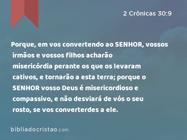 Porque, em vos convertendo ao SENHOR, vossos irmãos e vossos filhos acharão misericórdia perante os que os levaram cativos, e tornarão a esta terra; porque o SENHOR vosso Deus é misericordioso e compassivo, e não desviará de vós o seu rosto, se vos converterdes a ele. - 2 Crônicas 30:9