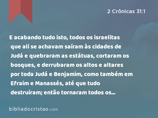 E acabando tudo isto, todos os israelitas que ali se achavam saíram às cidades de Judá e quebraram as estátuas, cortaram os bosques, e derrubaram os altos e altares por toda Judá e Benjamim, como também em Efraim e Manassés, até que tudo destruíram; então tornaram todos os filhos de Israel, cada um para sua possessão, para as cidades deles. - 2 Crônicas 31:1