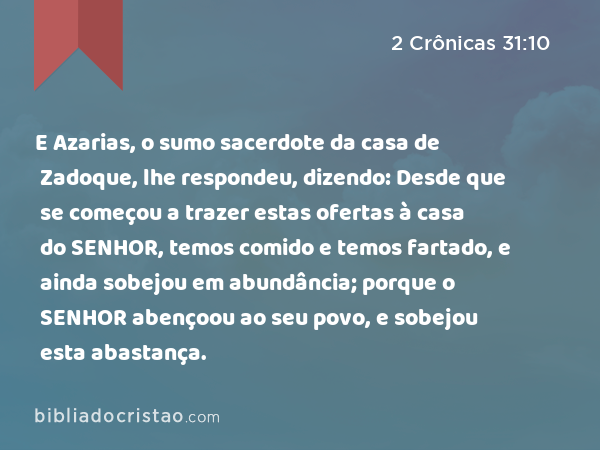 E Azarias, o sumo sacerdote da casa de Zadoque, lhe respondeu, dizendo: Desde que se começou a trazer estas ofertas à casa do SENHOR, temos comido e temos fartado, e ainda sobejou em abundância; porque o SENHOR abençoou ao seu povo, e sobejou esta abastança. - 2 Crônicas 31:10