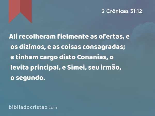 Ali recolheram fielmente as ofertas, e os dízimos, e as coisas consagradas; e tinham cargo disto Conanias, o levita principal, e Simei, seu irmão, o segundo. - 2 Crônicas 31:12